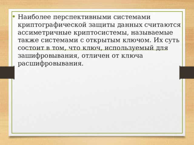 Наиболее перспективными системами криптографической защиты данных считаются ассиметричные криптосистемы, называемые также системами с открытым ключом. Их суть состоит в том, что ключ, используемый для зашифровывания, отличен от ключа расшифровывания. 