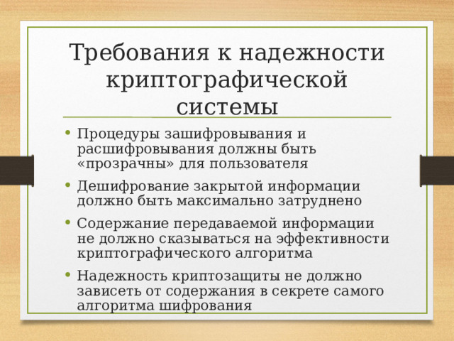 Требования к надежности криптографической системы Процедуры зашифровывания и расшифровывания должны быть «прозрачны» для пользователя Дешифрование закрытой информации должно быть максимально затруднено Содержание передаваемой информации не должно сказываться на эффективности криптографического алгоритма Надежность криптозащиты не должно зависеть от содержания в секрете самого алгоритма шифрования 