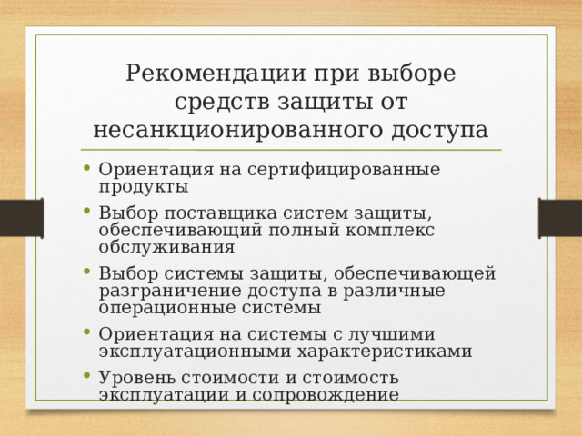 Рекомендации при выборе средств защиты от несанкционированного доступа Ориентация на сертифицированные продукты Выбор поставщика систем защиты, обеспечивающий полный комплекс обслуживания Выбор системы защиты, обеспечивающей разграничение доступа в различные операционные системы Ориентация на системы с лучшими эксплуатационными характеристиками Уровень стоимости и стоимость эксплуатации и сопровождение 