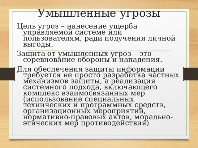 Умышленные угрозы Цель угроз – нанесение ущерба управляемой системе или пользователям, ради получения личной выгоды. Защита от умышленных угроз – это соревнование обороны и нападения. Для обеспечения защиты информации требуется не просто разработка частных механизмов защиты, а реализация системного подхода, включающего комплекс взаимосвязанных мер (использование специальных технических и программных средств, организационных мероприятий, нормативно-правовых актов, морально-этических мер противодействия) 