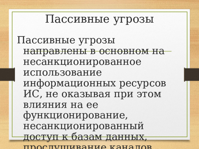 Пассивные угрозы Пассивные угрозы направлены в основном на несанкционированное использование информационных ресурсов ИС, не оказывая при этом влияния на ее функционирование, несанкционированный доступ к базам данных, прослушивание каналов связи и т.д. 