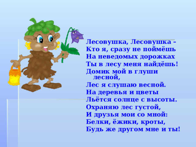 Лесовушка, Лесовушка – Кто я, сразу не поймёшь На неведомых дорожках Ты в лесу меня найдёшь! Домик мой в глуши лесной, Лес я слушаю весной. На деревья и цветы Льётся солнце с высоты. Охраняю лес густой, И друзья мои со мной: Белки, ёжики, кроты, Будь же другом мне и ты! 