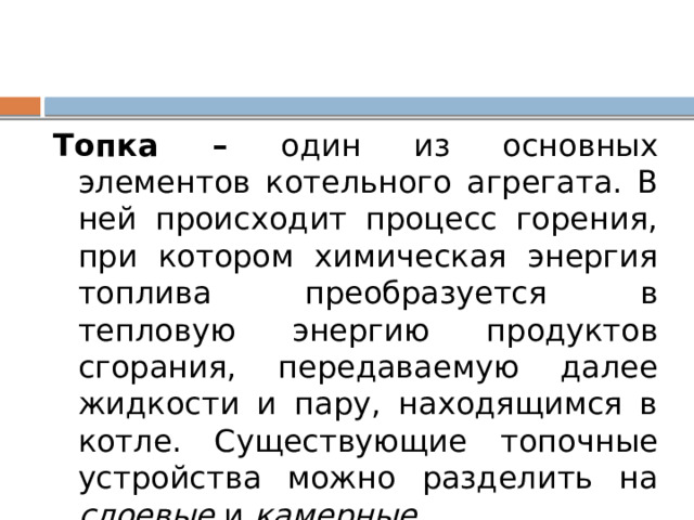 Топка – один из основных элементов котельного агрегата. В ней происходит процесс горения, при котором химическая энергия топлива преобразуется в тепловую энергию продуктов сгорания, передаваемую далее жидкости и пару, находящимся в котле. Существующие топочные устройства можно разделить на слоевые и камерные . 