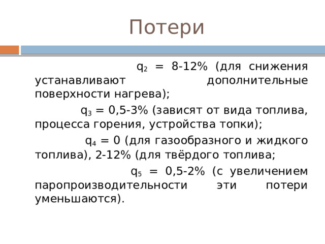 Потери  q 2 = 8-12% (для снижения устанавливают дополнительные поверхности нагрева);  q 3 = 0,5-3% (зависят от вида топлива, процесса горения, устройства топки);  q 4 = 0 (для газообразного и жидкого топлива), 2-12% (для твёрдого топлива;  q 5 = 0,5-2% (с увеличением паропроизводительности эти потери уменьшаются). 