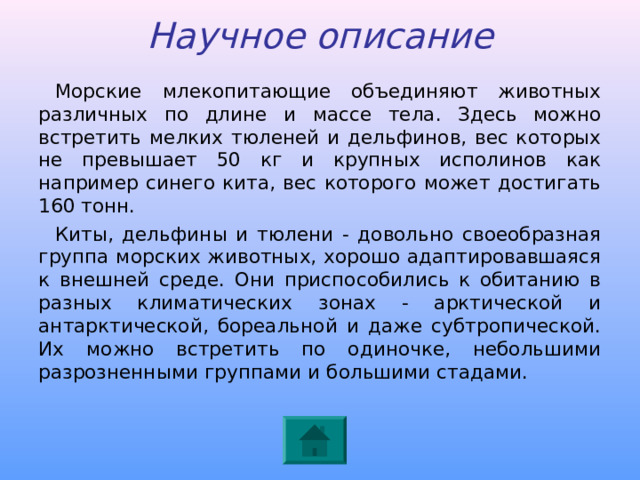 Научное описание Морские млекопитающие объединяют животных различных по длине и массе тела. Здесь можно встретить мелких тюленей и дельфинов, вес которых не превышает 50 кг и крупных исполинов как например синего кита, вес которого может достигать 160 тонн. Киты, дельфины и тюлени - довольно своеобразная группа морских животных, хорошо адаптировавшаяся к внешней среде. Они приспособились к обитанию в разных климатических зонах - арктической и антарктической, бореальной и даже субтропической. Их можно встретить по одиночке, небольшими разрозненными группами и большими стадами.  