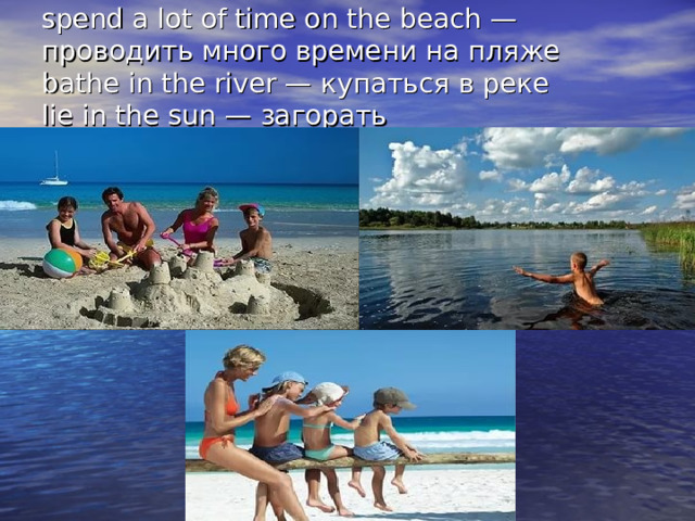 spend a lot of time on the beach — проводить много времени на пляже  bathe in the river — купаться в реке  lie in the sun — загорать   