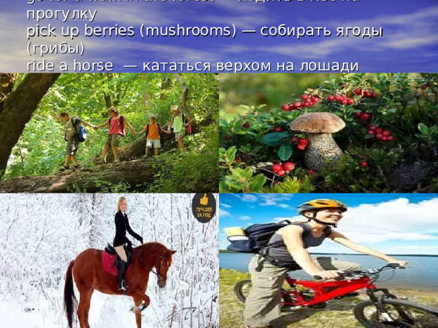 go for a walk in the forest — ходить в лес на прогулку  pick up berries (mushrooms) — собирать ягоды (грибы)  ride a horse  — кататься верхом на лошади  ride a bicycle  — кататься на велосипеде   