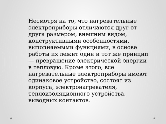 Несмотря на то, что нагревательные электроприборы отличаются друг от друга размером, внешним видом, конструктивными особенностями, выполняемыми функциями, в основе работы их лежит один и тот же принцип — превращение электрической энергии в тепловую. Кроме этого, все нагревательные электроприборы имеют одинаковое устройство, состоят из корпуса, электронагревателя, теплоизоляционного устройства, выводных контактов. 