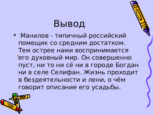 Вывод  Манилов - типичный российский помещик со средним достатком. Тем острее нами воспринимается его духовный мир. Он совершенно пуст, ни то ни сё ни в городе Богдан ни в селе Селифан. Жизнь проходит в бездеятельности и лени, о чём говорит описание его усадьбы. .  