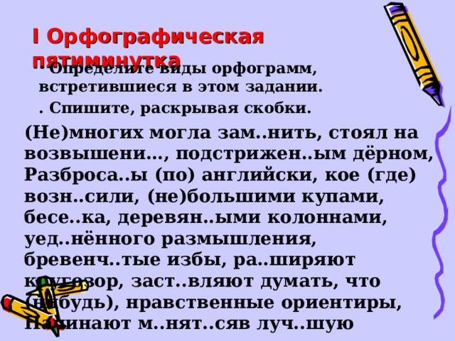 I Орфографическая пятиминутка  Определите виды орфограмм, встретившиеся в этом задании. . Спишите, раскрывая скобки.  (Не)многих могла зам..нить, стоял на возвышени…, подстрижен..ым дёрном, Разброса..ы (по) английски, кое (где) возн..сили, (не)большими купами, бесе..ка, деревян..ыми колоннами, уед..нённого размышления, бревенч..тые избы, ра..ширяют кругозор, заст..вляют думать, что (нибудь), нравственные ориентиры, Начинают м..нят..сяв луч..шую сторону, л..гическое мышление.  