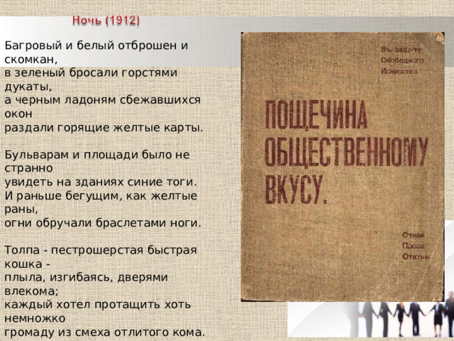 Багровый и белый отброшен и скомкан,  в зеленый бросали горстями дукаты,  а черным ладоням сбежавшихся окон  раздали горящие желтые карты.  Бульварам и площади было не странно  увидеть на зданиях синие тоги.  И раньше бегущим, как желтые раны,  огни обручали браслетами ноги.  Толпа - пестрошерстая быстрая кошка -  плыла, изгибаясь, дверями влекома;  каждый хотел протащить хоть немножко  громаду из смеха отлитого кома.  Я, чувствуя платья зовущие лапы,  в глаза им улыбку протиснул, пугая  ударами в жесть, хохотали арапы,  над лбом расцветивши крыло попугая. 