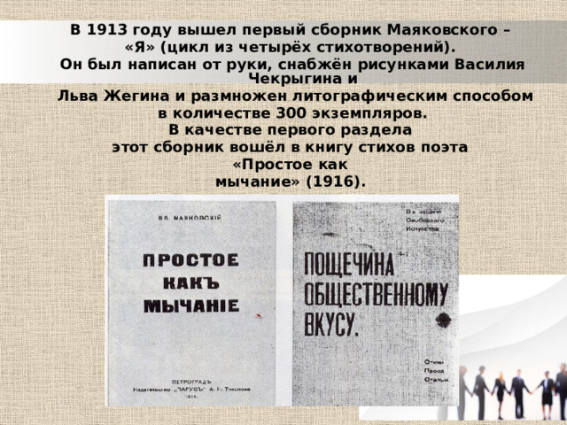  В 1913 году вышел первый сборник Маяковского – «Я» (цикл из четырёх стихотворений). Он был написан от руки, снабжён рисунками Василия Чекрыгина и  Льва Жегина и размножен литографическим способом  в количестве 300 экземпляров. В качестве первого раздела этот сборник вошёл в книгу стихов поэта «Простое как мычание» (1916). 