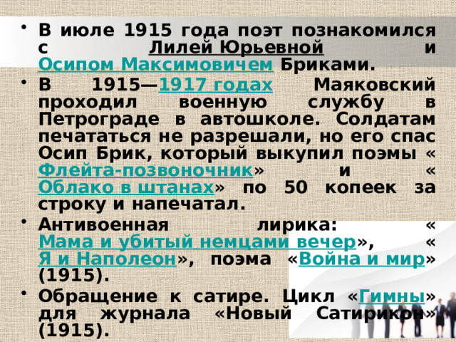 В июле 1915 года поэт познакомился с Лилей Юрьевной и Осипом Максимовичем Бриками. В 1915— 1917 годах Маяковский проходил военную службу в Петрограде в автошколе. Солдатам печататься не разрешали, но его спас Осип Брик, который выкупил поэмы « Флейта-позвоночник » и « Облако в штанах » по 50 копеек за строку и напечатал. Антивоенная лирика: « Мама и убитый немцами вечер », « Я и Наполеон », поэма « Война и мир » (1915). Обращение к сатире. Цикл « Гимны » для журнала «Новый Сатирикон» (1915). 1917 год  — « Революция. Поэтохроника ».   