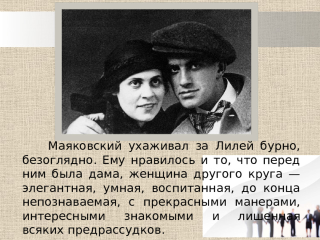  Маяковский ухаживал за Лилей бурно, безоглядно. Ему нравилось и то, что перед ним была дама, женщина другого круга — элегантная, умная, воспитанная, до конца непознаваемая, с прекрасными манерами, интересными знакомыми и лишенная всяких предрассудков. 