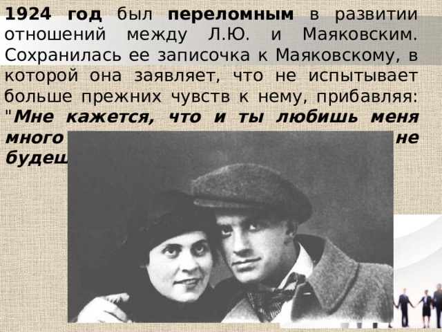 1924 год был переломным в развитии отношений между Л.Ю. и Маяковским. Сохранилась ее записочка к Маяковскому, в которой она заявляет, что не испытывает больше прежних чувств к нему, прибавляя: 