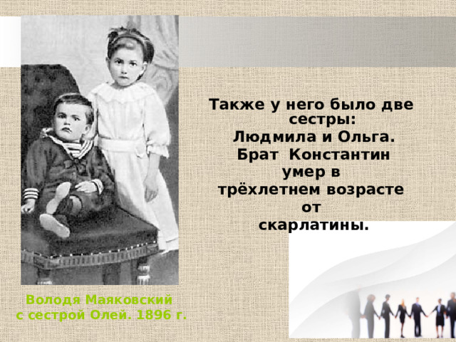 Также у него было две сестры:  Людмила и Ольга. Брат Константин умер в трёхлетнем возрасте от скарлатины. Володя Маяковский с сестрой Олей. 1896 г. 