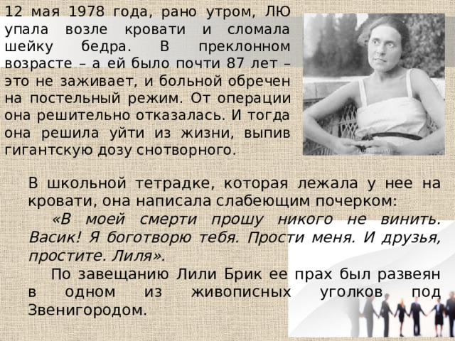 12 мая 1978 года, рано утром, ЛЮ упала возле кровати и сломала шейку бедра. В преклонном возрасте – а ей было почти 87 лет – это не заживает, и больной обречен на постельный режим. От операции она решительно отказалась. И тогда она решила уйти из жизни, выпив гигантскую дозу снотворного. В школьной тетрадке, которая лежала у нее на кровати, она написала слабеющим почерком:  «В моей смерти прошу никого не винить. Васик! Я боготворю тебя. Прости меня. И друзья, простите. Лиля».  По завещанию Лили Брик ее прах был развеян в одном из живописных уголков под Звенигородом. 