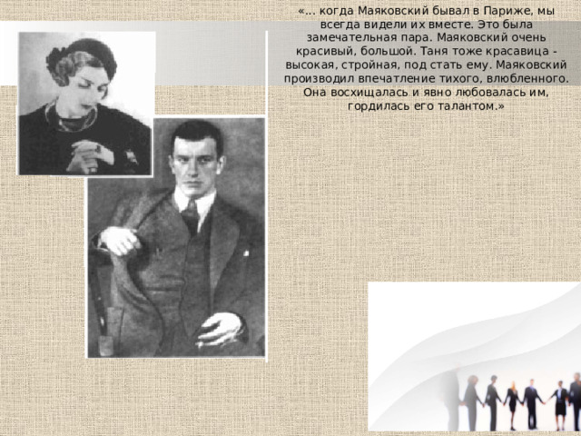 «... когда Маяковский бывал в Париже, мы всегда видели их вместе. Это была замечательная пара. Маяковский очень красивый, большой. Таня тоже красавица - высокая, стройная, под стать ему. Маяковский производил впечатление тихого, влюбленного. Она восхищалась и явно любовалась им, гордилась его талантом.» 