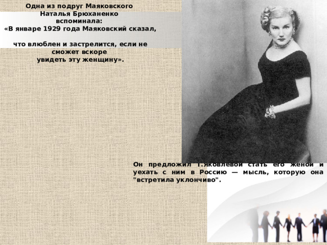 Одна из подруг Маяковского Наталья Брюханенко  вспоминала: «В январе 1929 года Маяковский сказал,  что влюблен и застрелится, если не сможет вскоре  увидеть эту женщину». Он предложил Т.Яковлевой стать его женой и уехать с ним в Россию — мысль, которую она 