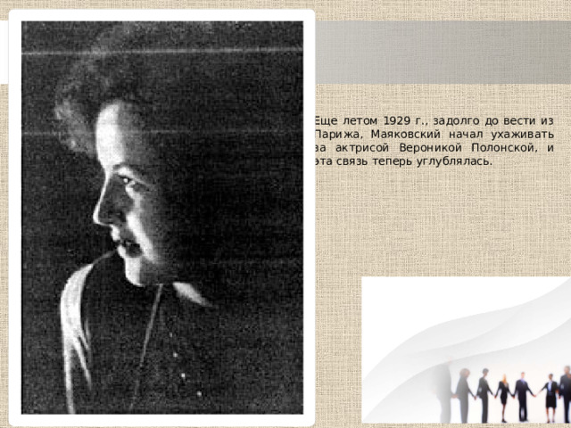 Еще летом 1929 г., задолго до вести из Парижа, Маяковский начал ухаживать за актрисой Вероникой Полонской, и эта связь теперь углублялась. 