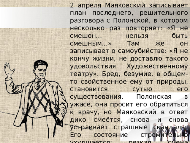 2 апреля Маяковский записывает план последнего, решительного разговора с Полонской, в котором несколько раз повторяет: «Я не смешон... нельзя быть смешным...» Там же он записывает о самоубийстве: «Я не кончу жизни, не доставлю такого удовольствия Художественному театру». Бред, безумие, в общем-то свойственное ему от природы, становится сутью его существования. Полонская в ужасе, она просит его обратиться к врачу, но Маяковский в ответ дико смеётся, снова и снова устраивает страшные скандалы. Его состояние стремительно ухудшается: резкая смена настроений, навязчивая мысль о самоубийстве, вечные занудливые придирки ко всем окружающим. 