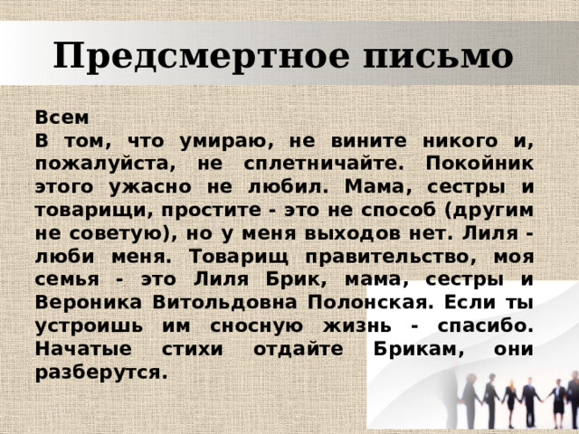 Предсмертное письмо  Всем  В том, что умираю, не вините никого и, пожалуйста, не сплетничайте. Покойник этого ужасно не любил. Мама, сестры и товарищи, простите - это не способ (другим не советую), но у меня выходов нет. Лиля - люби меня. Товарищ правительство, моя семья - это Лиля Брик, мама, сестры и Вероника Витольдовна Полонская. Если ты устроишь им сносную жизнь - спасибо. Начатые стихи отдайте Брикам, они разберутся. 