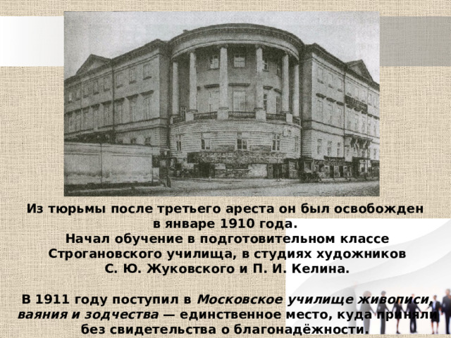 Из тюрьмы после третьего ареста он был освобожден в январе 1910 года. Начал обучение в подготовительном классе Строгановского училища, в студиях художников С. Ю. Жуковского и П. И. Келина.  В 1911 году поступил в Московское училище живописи, ваяния и зодчества  — единственное место, куда приняли без свидетельства о благонадёжности. 