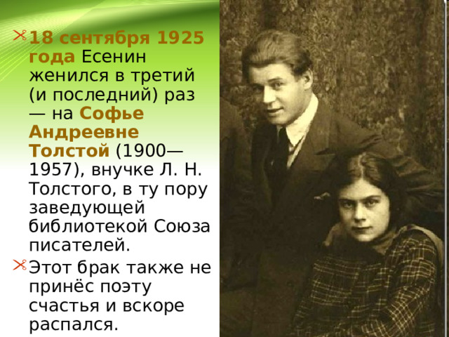 18 сентября 1925 года Есенин женился в третий (и последний) раз — на Софье Андреевне Толстой (1900—1957), внучке Л. Н. Толстого, в ту пору заведующей библиотекой Союза писателей. Этот брак также не принёс поэту счастья и вскоре распался. 