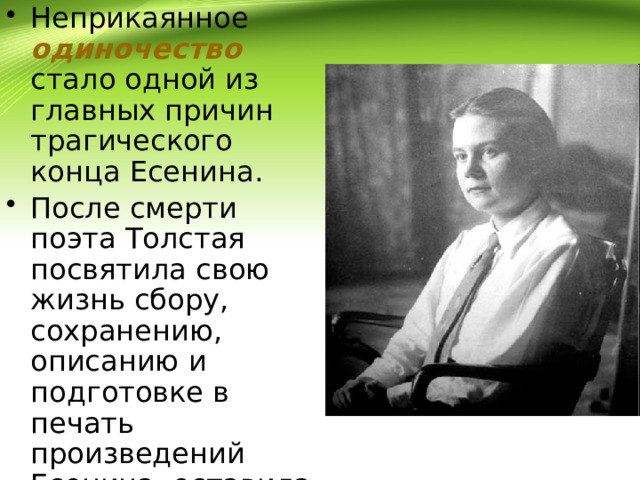 Неприкаянное одиночество стало одной из главных причин трагического конца Есенина. После смерти поэта Толстая посвятила свою жизнь сбору, сохранению, описанию и подготовке в печать произведений Есенина, оставила мемуары о нём. 