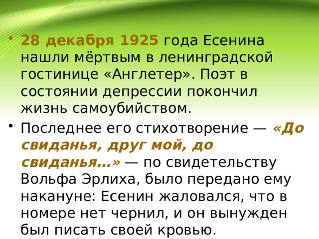 28 декабря 1925 года Есенина нашли мёртвым в ленинградской гостинице «Англетер». Поэт в состоянии депрессии покончил жизнь самоубийством. Последнее его стихотворение — «До свиданья, друг мой, до свиданья…» — по свидетельству Вольфа Эрлиха, было передано ему накануне: Есенин жаловался, что в номере нет чернил, и он вынужден был писать своей кровью. 