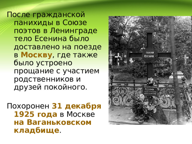 После гражданской панихиды в Союзе поэтов в Ленинграде тело Есенина было доставлено на поезде в Москву , где также было устроено прощание с участием родственников и друзей покойного. Похоронен 31 декабря 1925 года в Москве на Ваганьковском кладбище . 