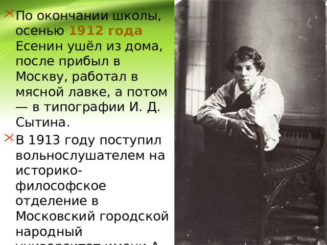 По окончании школы, осенью 1912 года Есенин ушёл из дома, после прибыл в Москву, работал в мясной лавке, а потом — в типографии И. Д. Сытина. В 1913 году поступил вольнослушателем на историко-философское отделение в Московский городской народный университет имени А. Л. Шанявского. 