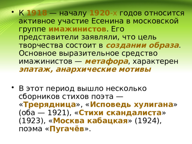 К 1918 — началу 1920 -х годов относится активное участие Есенина в московской группе имажинистов . Его представители заявляли, что цель творчества состоит в создании  образа . Основное выразительное средство имажинистов — метафора , характерен эпатаж, анархические мотивы  В этот период вышло несколько сборников стихов поэта — « Трерядница », « Исповедь  хулигана » (оба — 1921), « Стихи  скандалиста » (1923), « Москва  кабацкая » (1924), поэма « Пугачёв ». 