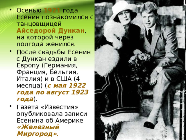 Осенью 1921 года Есенин познакомился с танцовщицей Айседорой Дункан , на которой через полгода женился. После свадьбы Есенин с Дункан ездили в Европу (Германия, Франция, Бельгия, Италия) и в США (4 месяца) ( с мая 1922 года по август 1923 года ). Газета «Известия» опубликовала записи Есенина об Америке «Железный Миргород» .  