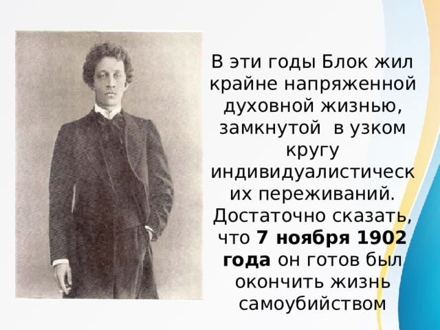 В эти годы Блок жил крайне напряженной духовной жизнью, замкнутой в узком кругу индивидуалистических переживаний. Достаточно сказать, что 7 ноября 1902 года он готов был окончить жизнь самоубийством 