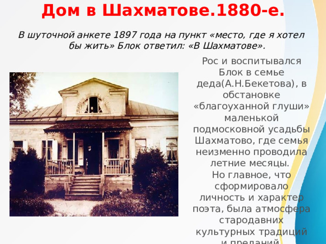 Дом в Шахматове.1880-е. В шуточной анкете 1897 года на пункт «место, где я хотел бы жить» Блок ответил: «В Шахматове».  Рос и воспитывался Блок в семье деда(А.Н.Бекетова), в обстановке «благоуханной глуши» маленькой подмосковной усадьбы Шахматово, где семья неизменно проводила летние месяцы. Но главное, что сформировало личность и характер поэта, была атмосфера стародавних культурных традиций и преданий бекетовского дома. 