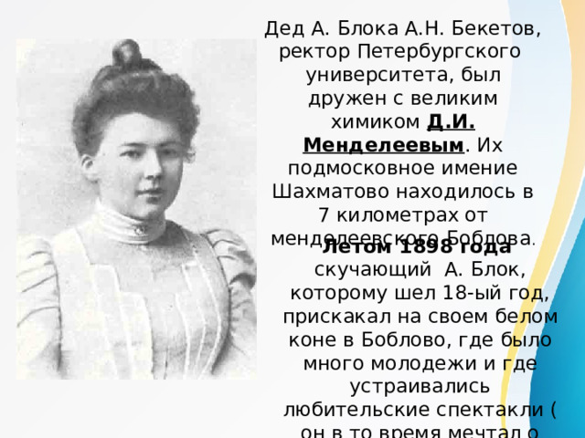 Дед А. Блока А.Н. Бекетов, ректор Петербургского университета, был дружен с великим химиком Д.И. Менделеевым . Их подмосковное имение Шахматово находилось в 7 километрах от менделеевского Боблова . Летом 1898 года скучающий А. Блок, которому шел 18-ый год, прискакал на своем белом коне в Боблово, где было много молодежи и где устраивались любительские спектакли ( он в то время мечтал о сцене). 