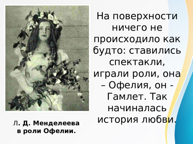 На поверхности ничего не происходило как будто: ставились спектакли, играли роли, она – Офелия, он - Гамлет. Так начиналась история любви.   Л . Д. Менделеева в роли Офелии. 