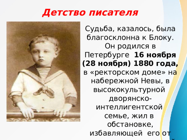 Детство писателя   Судьба, казалось, была благосклонна к Блоку. Он родился в Петербурге 16 ноября (28 ноября) 1880 года, в «ректорском доме» на набережной Невы, в высококультурной дворянско-интеллигентской семье, жил в обстановке, избавляющей его от материальных лишений. 