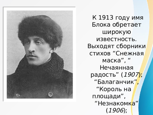  К 1913 году имя Блока обретает широкую известность. Выходят сборники стихов “Снежная маска”, “ Нечаянная радость” ( 1907 ); “Балаганчик”, “Король на площади”, “Незнакомка” ( 1906 );  драма “Роза и крест” ( 1913 ) .   