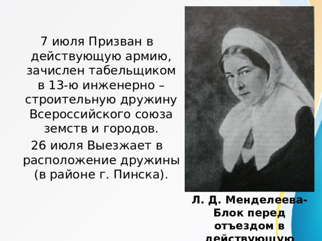 7 июля Призван в действующую армию, зачислен табельщиком в 13-ю инженерно – строительную дружину Всероссийского союза земств и городов. 26 июля Выезжает в расположение дружины (в районе г. Пинска). Л. Д. Менделеева-Блок перед отъездом в действующую армию в качестве сестры милосердия. 