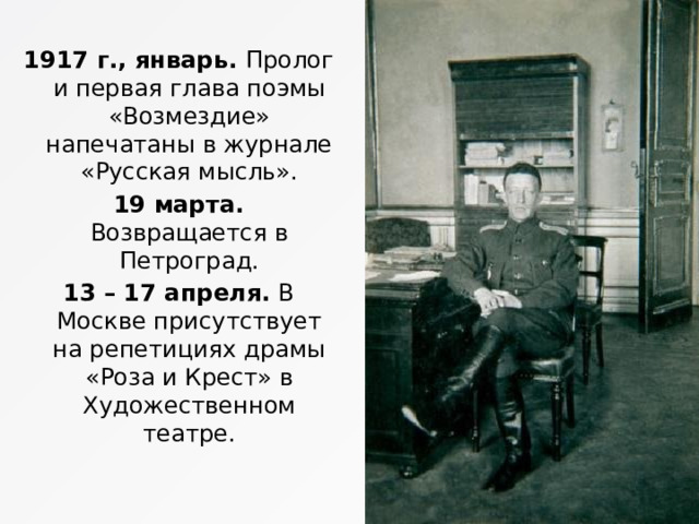 1917 г., январь. Пролог и первая глава поэмы «Возмездие» напечатаны в журнале «Русская мысль». 19 марта. Возвращается в Петроград. 13 – 17 апреля. В Москве присутствует на репетициях драмы «Роза и Крест» в Художественном театре . 