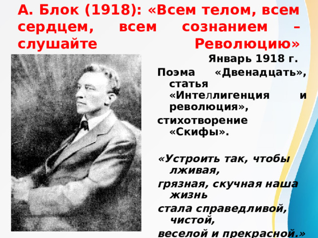 А. Блок (1918): «Всем телом, всем сердцем, всем сознанием – слушайте Революцию»    Январь 1918 г. Поэма «Двенадцать», статья «Инте л лигенция и революция», стихотворение «Скифы».  «Устроить так, чтобы лживая, грязная, скучная наша жизнь стала справедливой, чистой, веселой и прекрасной.»  А. Блок  