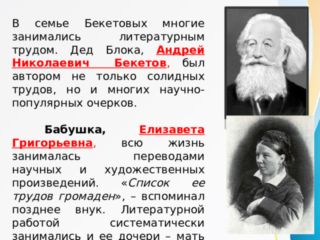 В семье Бекетовых многие занимались литературным трудом. Дед Блока, Андрей Николаевич Бекетов , был автором не только солидных трудов, но и многих научно-популярных очерков.  Бабушка, Елизавета Григорьевна , всю жизнь занималась переводами научных и художественных произведений. « Список ее трудов громаден », – вспоминал позднее внук. Литературной работой систематически занимались и ее дочери – мать Блока и его тетки. 