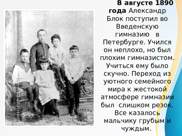  В августе 1890 года Александр Блок поступил во Введенскую гимназию в Петербурге. Учился он неплохо, но был плохим гимназистом. Учиться ему было скучно. Переход из уютного семейного мира к жестокой атмосфере гимназии был слишком резок. Все казалось мальчику грубым и чуждым. 