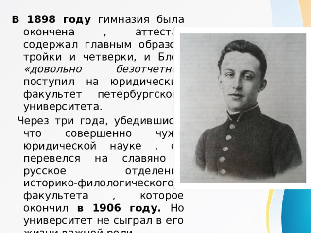 В 1898 году гимназия была окончена , аттестат содержал главным образом тройки и четверки, и Блок «довольно безотчетно » поступил на юридический факультет петербургского университета.  Через три года, убедившись, что совершенно чужд юридической науке , он перевелся на славяно -pусское отделение историко-филологического факультета , которое окончил в 1906 году. Но университет не сыграл в его жизни важной роли. 