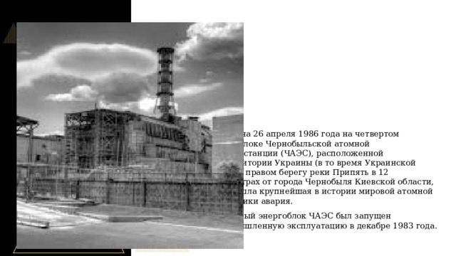 В ночь на 26 апреля 1986 года на четвертом энергоблоке Чернобыльской атомной электростанции (ЧАЭС), расположенной на территории Украины (в то время Украинской ССР) на правом берегу реки Припять в 12 километрах от города Чернобыля Киевской области, произошла крупнейшая в истории мировой атомной энергетики авария. Четвертый энергоблок ЧАЭС был запущен в промышленную эксплуатацию в декабре 1983 года.  