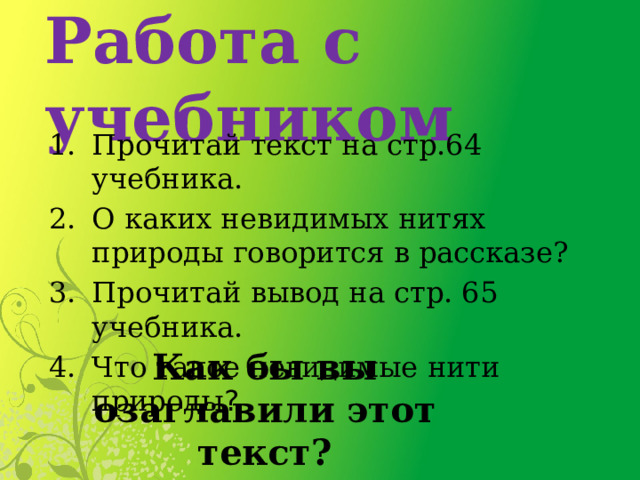 Работа с учебником Прочитай текст на стр.64 учебника. О каких невидимых нитях природы говорится в рассказе? Прочитай вывод на стр. 65 учебника. Что такое невидимые нити природы ? Как бы вы озаглавили этот текст? 