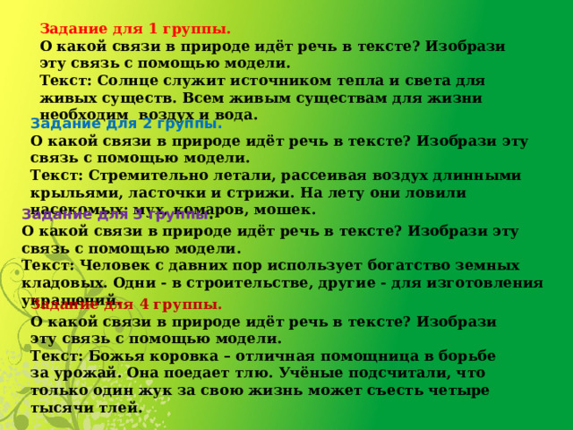 Задание для 1 группы. О какой связи в природе идёт речь в тексте? Изобрази эту связь с помощью модели. Текст: Солнце служит источником тепла и света для живых существ. Всем живым существам для жизни необходим  воздух и вода. Задание для 2 группы. О какой связи в природе идёт речь в тексте? Изобрази эту связь с помощью модели. Текст: Стремительно летали, рассеивая воздух длинными крыльями, ласточки и стрижи. На лету они ловили насекомых: мух, комаров, мошек. Задание для 3 группы . О какой связи в природе идёт речь в тексте? Изобрази эту связь с помощью модели. Текст: Человек с давних пор использует богатство земных кладовых. Одни - в строительстве, другие - для изготовления украшений. Задание для 4 группы. О какой связи в природе идёт речь в тексте? Изобрази эту связь с помощью модели.  Текст: Божья коровка – отличная помощница в борьбе за урожай. Она поедает тлю. Учёные подсчитали, что только один жук за свою жизнь может съесть четыре тысячи тлей. 