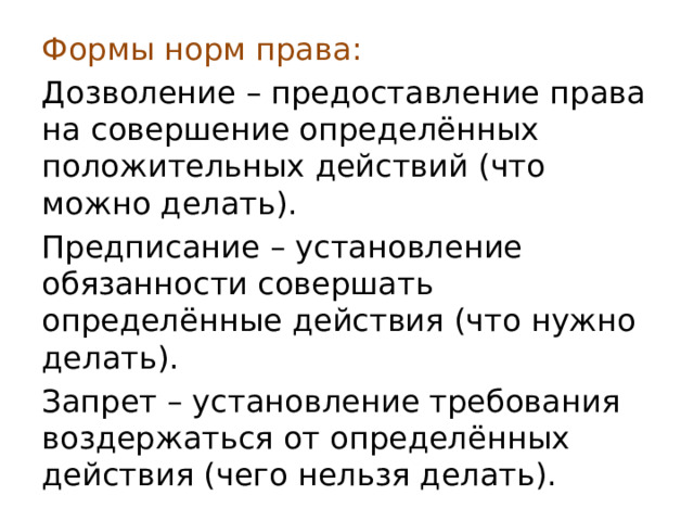 Формы норм права: Дозволение – предоставление права на совершение определённых положительных действий (что можно делать). Предписание – установление обязанности совершать определённые действия (что нужно делать). Запрет – установление требования воздержаться от определённых действия (чего нельзя делать). 